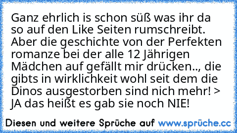 Ganz ehrlich is schon süß was ihr da so auf den Like Seiten rumschreibt. Aber die geschichte von der Perfekten romanze bei der alle 12 Jährigen Mädchen auf gefällt mir drücken.., die gibts in wirklichkeit wohl seit dem die Dinos ausgestorben sind nich mehr! > JA das heißt es gab sie noch NIE!