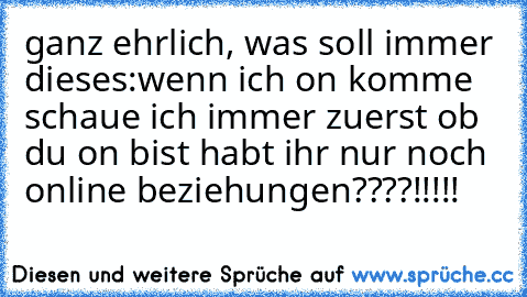 ganz ehrlich, was soll immer dieses:
wenn ich on komme schaue ich immer zuerst ob du on bist ♥
habt ihr nur noch online beziehungen????!!!!!