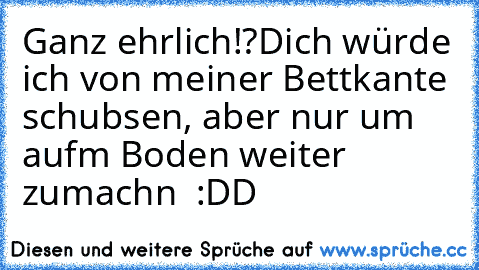 Ganz ehrlich!?
Dich würde ich von meiner Bettkante schubsen, aber nur um aufm Boden weiter zumachn ♥ :DD