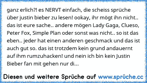 ganz erlich?! es NERVT einfach, die scheiss sprüche über justin bieber zu lesen! ookay, ihr mögt ihn nicht.. das ist eure sache.. andere mögen Lady Gaga, Clueso, Peter Fox, Simple Plan oder sonst was nicht.. so ist das eben.. jeder hat einen anderen geschmack und das ist auch gut so. das ist trotzdem kein grund andauernt auf ihm rumzuhacken! und nein ich bin kein Justin Bieber fan mit gehen nur...