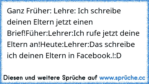 Ganz Früher: Lehre: Ich schreibe deinen Eltern jetzt einen Brief!
Füher:Lehrer:Ich rufe jetzt deine Eltern an!
Heute:Lehrer:Das schreibe ich deinen Eltern in Facebook.!
:D