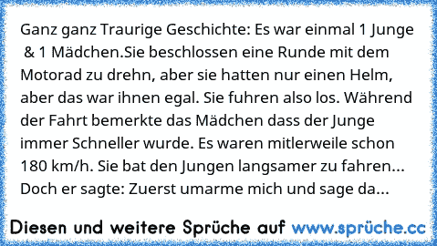 Ganz ganz Traurige Geschichte: 
Es war einmal 1 Junge  & 1 Mädchen.
Sie beschlossen eine Runde mit dem Motorad zu drehn, aber sie hatten nur einen Helm, aber das war ihnen egal. Sie fuhren also los. Während der Fahrt bemerkte das Mädchen dass der Junge immer Schneller wurde. Es waren mitlerweile schon 180 km/h. Sie bat den Jungen langsamer zu fahren... Doch er sagte: Zuerst umarme mich und sage...