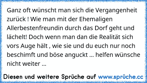 Ganz oft wünscht man sich die Vergangenheit zurück ! Wie man mit der Ehemaligen Allerbestenfreundin durch das Dorf geht und lächelt! Doch wenn man dan die Realität sich vors Auge hält , wie sie und du euch nur noch beschimft und böse anguckt ... helfen wünsche nicht weiter ...