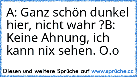 A: Ganz schön dunkel hier, nicht wahr ?
B: Keine Ahnung, ich kann nix sehen. O.o