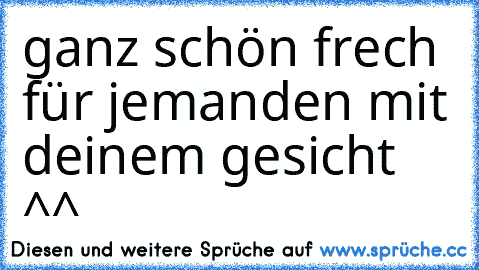 ganz schön frech für jemanden mit deinem gesicht ^^