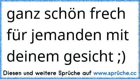 ganz schön frech für jemanden mit deinem gesicht ;)