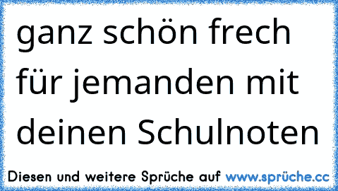 ganz schön frech für jemanden mit deinen Schulnoten