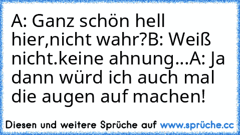 A: Ganz schön hell hier,nicht wahr?
B: Weiß nicht.keine ahnung...
A: Ja dann würd ich auch mal die augen auf machen!