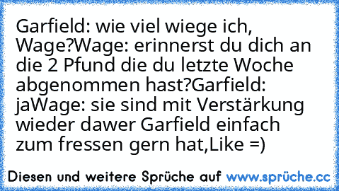 Garfield: wie viel wiege ich, Wage?
Wage: erinnerst du dich an die 2 Pfund die du letzte Woche abgenommen hast?
Garfield: ja
Wage: sie sind mit Verstärkung wieder da
wer Garfield einfach zum fressen gern hat,Like =)