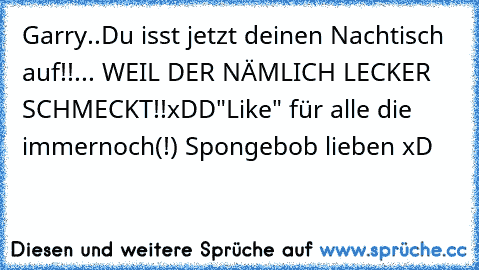 Garry..
Du isst jetzt deinen Nachtisch auf!!
... WEIL DER NÄMLICH LECKER SCHMECKT!!
xDD
"Like" für alle die immernoch(!) Spongebob lieben xD