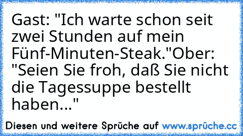 Gast: "Ich warte schon seit zwei Stunden auf mein Fünf-Minuten-Steak."
Ober: "Seien Sie froh, daß Sie nicht die Tagessuppe bestellt haben..."