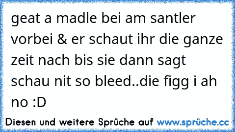 geat a madle bei am santler vorbei & er schaut ihr die ganze zeit nach bis sie dann sagt schau nit so bleed..die figg i ah no :D