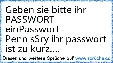 Geben sie bitte ihr PASSWORT ein
Passwort -  Pennis
Sry ihr passwort ist zu kurz....