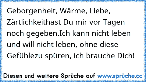 Geborgenheit, Wärme, Liebe, Zärtlichkeit
hast Du mir vor Tagen noch gegeben.
Ich kann nicht leben und will nicht leben, ohne diese Gefühle
zu spüren, ich brauche Dich!