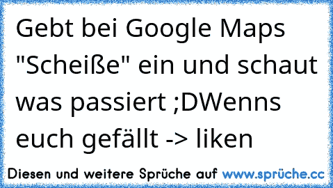 Gebt bei Google Maps "Scheiße" ein und schaut was passiert ;D
Wenns euch gefällt -> liken