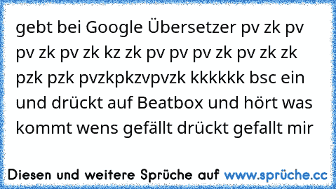 gebt bei Google Übersetzer
 pv zk pv pv zk pv zk kz zk pv pv pv zk pv zk zk pzk pzk pvzkpkzvpvzk kkkkkk bsc ein und drückt auf Beatbox und hört was kommt wens gefällt drückt gefallt mir