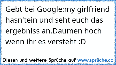 Gebt bei Google:
my girlfriend hasn't
ein und seht euch das ergebniss an.
Daumen hoch wenn ihr es versteht :D