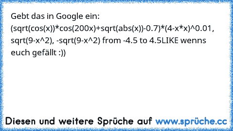 Gebt das in Google ein: 
(sqrt(cos(x))*cos(200x)+sqrt(abs(x))-0.7)*(4-x*x)^0.01, sqrt(9-x^2), -sqrt(9-x^2) from -4.5 to 4.5
LIKE wenns euch gefällt :))