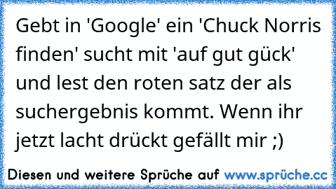 Gebt in 'Google' ein 'Chuck Norris finden' sucht mit 'auf gut gück' und lest den roten satz der als suchergebnis kommt. Wenn ihr jetzt lacht drückt gefällt mir ;)