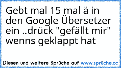 Gebt mal 15 mal ä in den Google Übersetzer ein ..
drück "gefällt mir" wenns geklappt hat