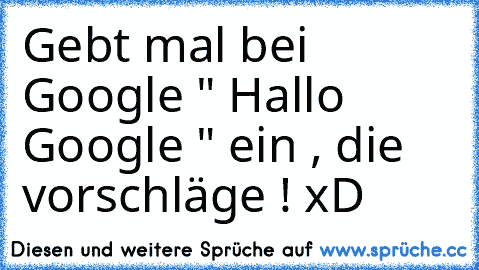 Gebt mal bei Google " Hallo Google " ein , die vorschläge ! xD