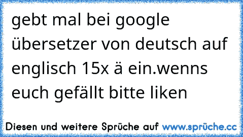 gebt mal bei google übersetzer von deutsch auf englisch 15x ä ein.
wenns euch gefällt bitte liken