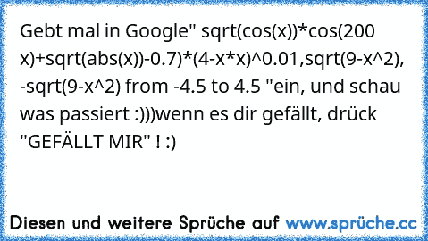 Gebt mal in Google
" sqrt(cos(x))*cos(200 x)+sqrt(abs(x))-0.7)*(4-x*x)^0.01,sqrt(9-x^2), -sqrt(9-x^2) from -4.5 to 4.5 "
ein, und schau was passiert :)))
wenn es dir gefällt, drück "GEFÄLLT MIR" ! :)