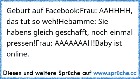 Geburt auf Facebook:
Frau: AAHHHH, das tut so weh!
Hebamme: Sie habens gleich geschafft, noch einmal pressen!
Frau: AAAAAAAH!
Baby ist online.