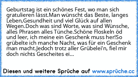 Geburtstag ist ein schönes Fest, wo man sich gratulieren lässt.
Man wünscht das Beste, langes Leben,
Gesundheit und viel Glück auf allen Wegen.
Doch was sind Worte, was sind Wünsche, alles Phrasen alles Tünche.
Schöne Floskeln öd und leer, ich meine ein Geschenk muss her!
So grübelte ich manche Nacht, was für ein Geschenk man macht.
Jedoch trotz aller Grübelei'n, fiel mir doch nichts Gescheites...