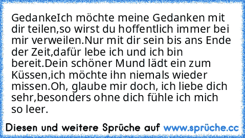 Gedanke
Ich möchte meine Gedanken mit dir teilen,
so wirst du hoffentlich immer bei mir verweilen.
Nur mit dir sein bis ans Ende der Zeit,
dafür lebe ich und ich bin bereit.
Dein schöner Mund lädt ein zum Küssen,
ich möchte ihn niemals wieder missen.
Oh, glaube mir doch, ich liebe dich sehr,
besonders ohne dich fühle ich mich so leer.