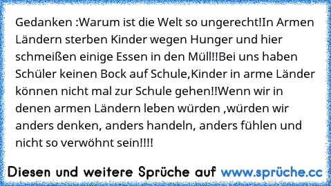 Gedanken :
Warum ist die Welt so ungerecht!
In Armen Ländern sterben Kinder wegen Hunger und hier schmeißen einige Essen in den Müll!!
Bei uns haben Schüler keinen Bock auf Schule,
Kinder in arme Länder können nicht mal zur Schule gehen!!
Wenn wir in denen armen Ländern leben würden ,würden wir anders denken, anders handeln, anders fühlen und nicht so verwöhnt sein!!!!