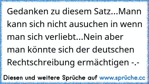 Gedanken zu diesem Satz...
Mann kann sich nicht ausuchen in wenn man sich verliebt...
Nein aber man könnte sich der deutschen Rechtschreibung ermächtigen -.-