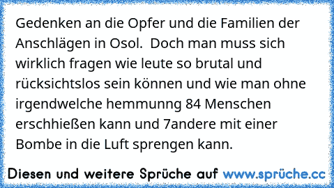 Gedenken an die Opfer und die Familien der Anschlägen in Osol.  Doch man muss sich wirklich fragen wie leute so brutal und rücksichtslos sein können und wie man ohne irgendwelche hemmunng 84 Menschen erschhießen kann und 7andere mit einer Bombe in die Luft sprengen kann.