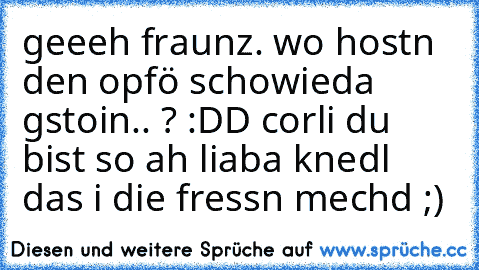 geeeh fraunz. wo hostn den opfö schowieda gstoin.. ? :DD corli du bist so ah liaba knedl das i die fressn mechd ;) ♥