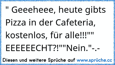 " Geeeheee, heute gibts Pizza in der Cafeteria, kostenlos, für alle!!!"
" EEEEEECHT?!"
"Nein."
-.-