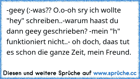 -geey (:
-was?? O.o
-oh sry ich wollte "hey" schreiben..
-warum haast du dann geey geschrieben? 
-mein "h" funktioniert nicht..
- oh doch, daas tut es schon die ganze Zeit, mein Freund.