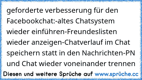 geforderte verbesserung für den Facebookchat:
-altes Chatsystem wieder einführen
-Freundeslisten wieder anzeigen
-Chatverlauf im Chat speichern statt in den Nachrichten
-PN und Chat wieder voneinander trennen