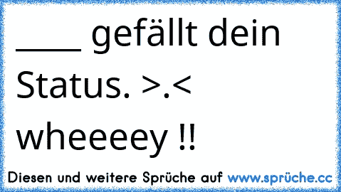 ____ gefällt dein Status. >.< wheeeey !! 