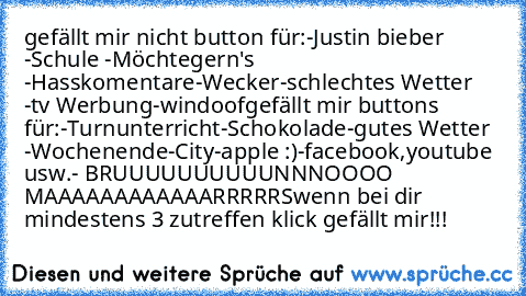 gefällt mir nicht button für:
-Justin bieber 
-Schule 
-Möchtegern's 
-Hasskomentare
-Wecker
-schlechtes Wetter 
-tv Werbung
-windoof
gefällt mir buttons für:
-Turnunterricht
-Schokolade
-gutes Wetter 
-Wochenende
-City
-apple :)
-facebook,youtube usw.
- BRUUUUUUUUUUNNNOOOO MAAAAAAAAAAAARRRRRS
wenn bei dir  mindestens 3 zutreffen klick gefällt mir!!!