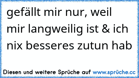 gefällt mir nur, weil mir langweilig ist & ich nix besseres zutun hab 