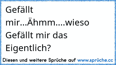 Gefällt mir...Ähmm....wieso Gefällt mir das Eigentlich?