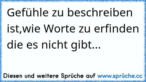 Gefühle zu beschreiben ist,wie Worte zu erfinden die es nicht gibt...