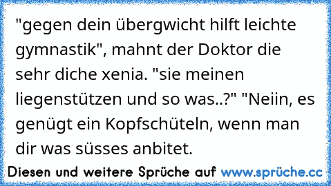 "gegen dein übergwicht hilft leichte gymnastik", mahnt der Doktor die sehr diche xenia. "sie meinen liegenstützen und so was..?" "Neiin, es genügt ein Kopfschüteln, wenn man dir was süsses anbitet.