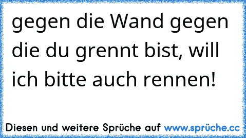 gegen die Wand gegen die du grennt bist, will ich bitte auch rennen!