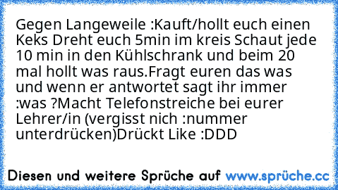 Gegen Langeweile :
Kauft/hollt euch einen Keks 
Dreht euch 5min im kreis 
Schaut jede 10 min in den Kühlschrank und beim 20 mal hollt was raus.
Fragt euren das was und wenn er antwortet sagt ihr immer :was ?
Macht Telefonstreiche bei eurer Lehrer/in (vergisst nich :nummer unterdrücken)
Drückt Like :DDD