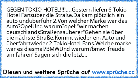 GEGEN TOKIO HOTEL!!!!....
Gestern liefen 6 Tokio Hotel Fans
über die Straße.
Da kam plötzlich ein auto und
überfuhr 2.
Von welcher Marke war das Auto?
Opel
Und warum?
opel:"wir machen deutschlands
Straßen
sauberer"
Gehen sie über die nächste Straße.
Kommt wieder ein Auto und überfährt
wieder 2 Tokio
Hotel Fans.
Welche marke war es diesmal?
BMW
Und warum?
bmw:"freude am fahren"
Sagen sich die le...