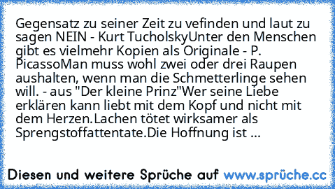 Gegensatz zu seiner Zeit zu vefinden und laut zu sagen NEIN - Kurt Tucholsky
Unter den Menschen gibt es vielmehr Kopien als Originale - P. Picasso
Man muss wohl zwei oder drei Raupen aushalten, wenn man die Schmetterlinge sehen will. - aus "Der kleine Prinz"
Wer seine Liebe erklären kann liebt mit dem Kopf und nicht mit dem Herzen.
Lachen tötet wirksamer als Sprengstoffattentate.
Die Hoffnung ist ...