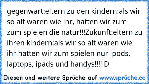 gegenwart:
eltern zu den kindern:
als wir so alt waren wie ihr, hatten wir zum zum spielen die natur!!!
Zukunft:
eltern zu ihren kindern:
als wir so alt waren wie ihr hatten wir zum spielen nur ipods, laptops, ipads und handys!!!!
:D