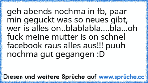 geh abends nochma in fb, paar min geguckt was so neues gibt, wer is alles on..blablabla....bla...oh fuck meine mutter is on schnel facebook raus alles aus!!! puuh nochma gut gegangen :D