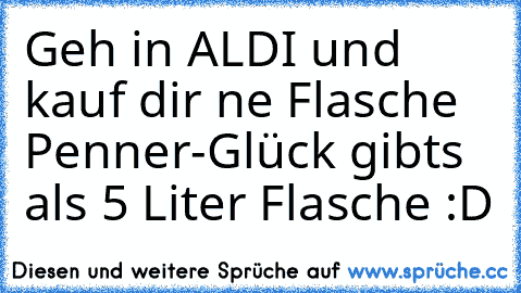 Geh in ALDI und kauf dir ne Flasche Penner-Glück gibts als 5 Liter Flasche :D